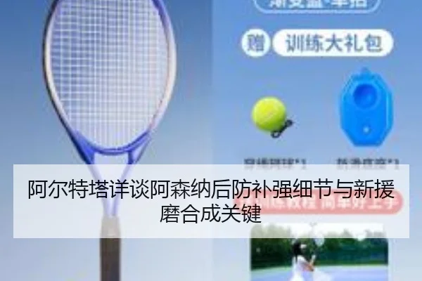 阿尔特塔详谈阿森纳后防补强细节与新援磨合成关键 - kaiyun
