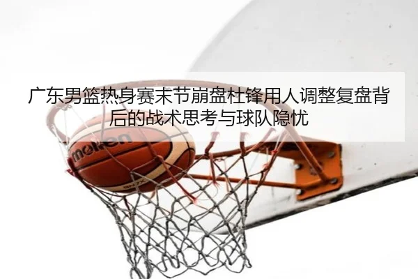 广东男篮热身赛末节崩盘杜锋用人调整复盘背后的战术思考与球队隐忧 | kaiyun